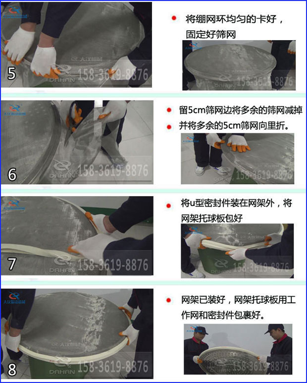 第五步：將旋振篩繃網(wǎng)環(huán)均勻的卡好固定好篩網(wǎng)第六步：留5cm篩網(wǎng)邊將多余的篩網(wǎng)減掉，并將多余的5cm篩網(wǎng)向里折第七步：將u型密封件裝在網(wǎng)架外，將網(wǎng)架托球板包好第八步：網(wǎng)架已裝好，網(wǎng)架托球板用工作網(wǎng)和密封件包裹好。