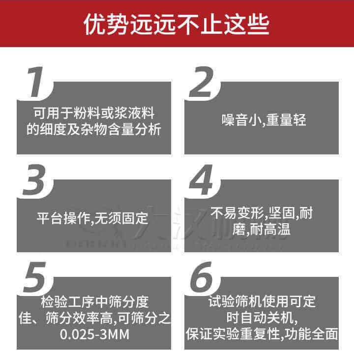 試驗篩優(yōu)勢：1，可用于粉料或漿液料的細度及雜物含量分析。2，噪音小，重量輕。3，平臺操作，無須固定。4，不易變形，堅固，耐磨，耐高溫。5，檢驗工序中篩分度佳，篩分效率高，可篩分之0.025-3MM6，試驗篩機使用可定時自動關機保證實驗重復性，功能全面。
